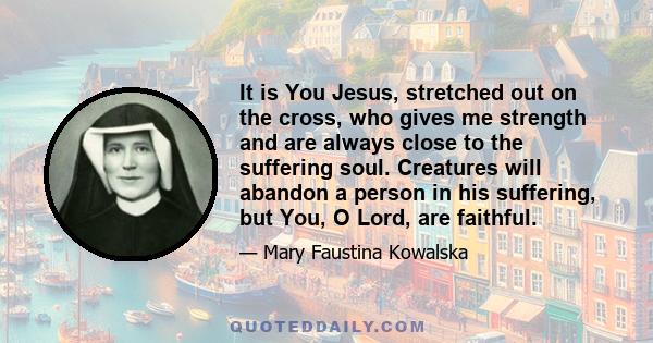 It is You Jesus, stretched out on the cross, who gives me strength and are always close to the suffering soul. Creatures will abandon a person in his suffering, but You, O Lord, are faithful.