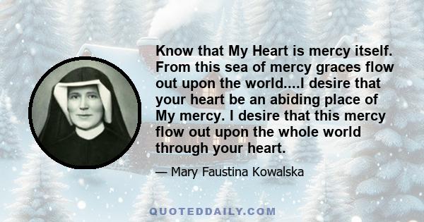 Know that My Heart is mercy itself. From this sea of mercy graces flow out upon the world....I desire that your heart be an abiding place of My mercy. I desire that this mercy flow out upon the whole world through your