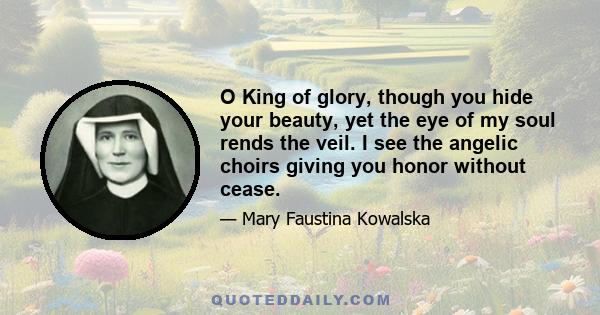 O King of glory, though you hide your beauty, yet the eye of my soul rends the veil. I see the angelic choirs giving you honor without cease.