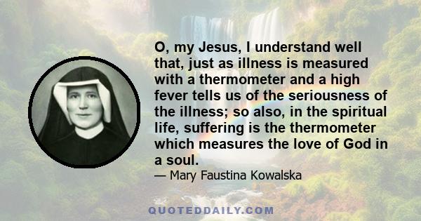 O, my Jesus, I understand well that, just as illness is measured with a thermometer and a high fever tells us of the seriousness of the illness; so also, in the spiritual life, suffering is the thermometer which