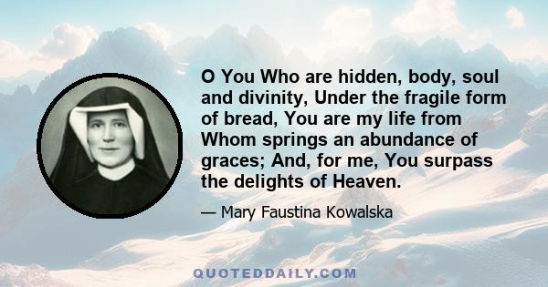 O You Who are hidden, body, soul and divinity, Under the fragile form of bread, You are my life from Whom springs an abundance of graces; And, for me, You surpass the delights of Heaven.