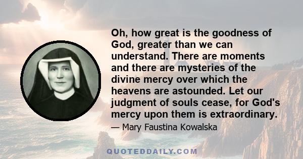 Oh, how great is the goodness of God, greater than we can understand. There are moments and there are mysteries of the divine mercy over which the heavens are astounded. Let our judgment of souls cease, for God's mercy