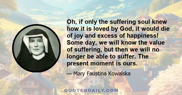 Oh, if only the suffering soul knew how it is loved by God, it would die of joy and excess of happiness! Some day, we will know the value of suffering, but then we will no longer be able to suffer. The present moment is 