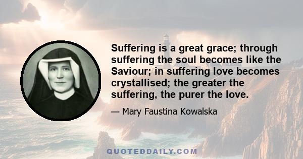 Suffering is a great grace; through suffering the soul becomes like the Saviour; in suffering love becomes crystallised; the greater the suffering, the purer the love.