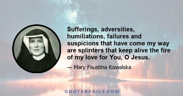 Sufferings, adversities, humiliations, failures and suspicions that have come my way are splinters that keep alive the fire of my love for You, O Jesus.