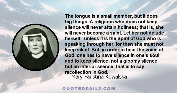 The tongue is a small member, but it does big things. A religious who does not keep silence will never attain holiness; that is, she will never become a saint. Let her not delude herself - unless it is the Spirit of God 