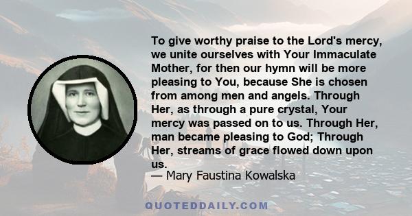 To give worthy praise to the Lord's mercy, we unite ourselves with Your Immaculate Mother, for then our hymn will be more pleasing to You, because She is chosen from among men and angels. Through Her, as through a pure