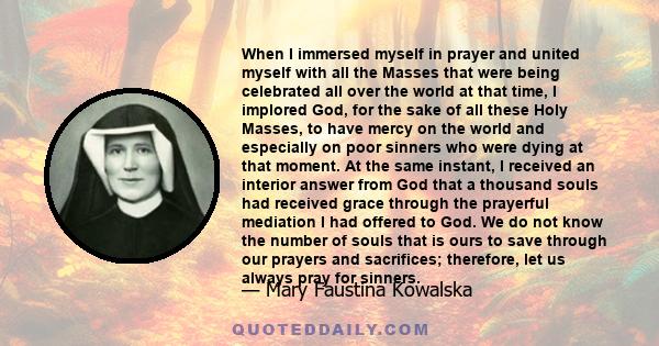 When I immersed myself in prayer and united myself with all the Masses that were being celebrated all over the world at that time, I implored God, for the sake of all these Holy Masses, to have mercy on the world and