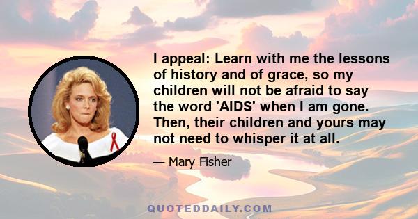 I appeal: Learn with me the lessons of history and of grace, so my children will not be afraid to say the word 'AIDS' when I am gone. Then, their children and yours may not need to whisper it at all.