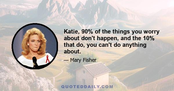 Katie, 90% of the things you worry about don't happen, and the 10% that do, you can't do anything about.