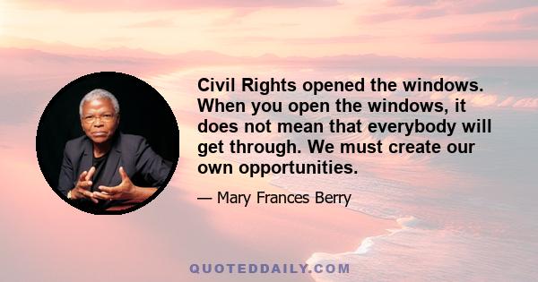 Civil Rights opened the windows. When you open the windows, it does not mean that everybody will get through. We must create our own opportunities.