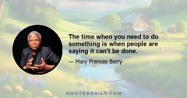 The time when you need to do something is when people are saying it can't be done.