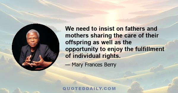 We need to insist on fathers and mothers sharing the care of their offspring as well as the opportunity to enjoy the fulfillment of individual rights.