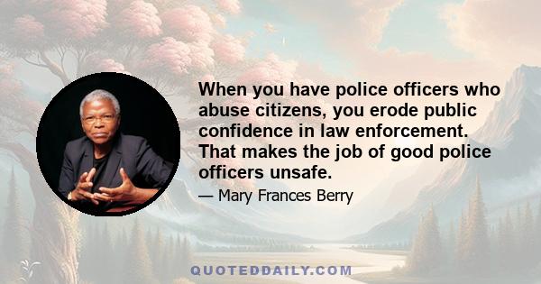 When you have police officers who abuse citizens, you erode public confidence in law enforcement. That makes the job of good police officers unsafe.