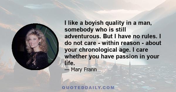 I like a boyish quality in a man, somebody who is still adventurous. But I have no rules. I do not care - within reason - about your chronological age. I care whether you have passion in your life.