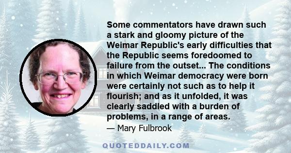 Some commentators have drawn such a stark and gloomy picture of the Weimar Republic's early difficulties that the Republic seems foredoomed to failure from the outset... The conditions in which Weimar democracy were