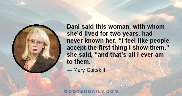 Dani said this woman, with whom she’d lived for two years, had never known her. “I feel like people accept the first thing I show them,” she said, “and that’s all I ever am to them.