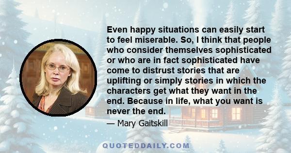 Even happy situations can easily start to feel miserable. So, I think that people who consider themselves sophisticated or who are in fact sophisticated have come to distrust stories that are uplifting or simply stories 