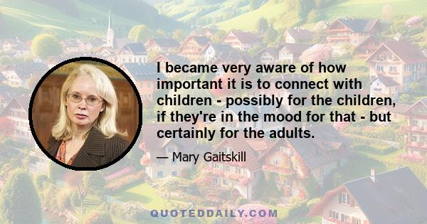 I became very aware of how important it is to connect with children - possibly for the children, if they're in the mood for that - but certainly for the adults.