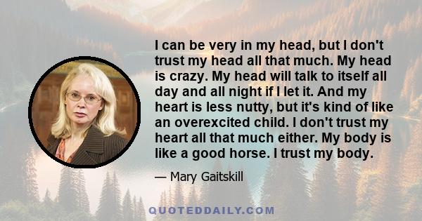 I can be very in my head, but I don't trust my head all that much. My head is crazy. My head will talk to itself all day and all night if I let it. And my heart is less nutty, but it's kind of like an overexcited child. 