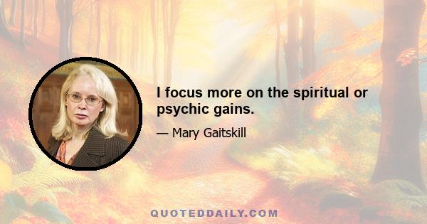 I focus more on the spiritual or psychic gains.