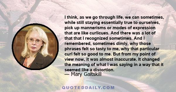 I think, as we go through life, we can sometimes, while still staying essentially true to ourselves, pick up mannerisms or modes of expression that are like curlicues. And there was a lot of that that I recognized