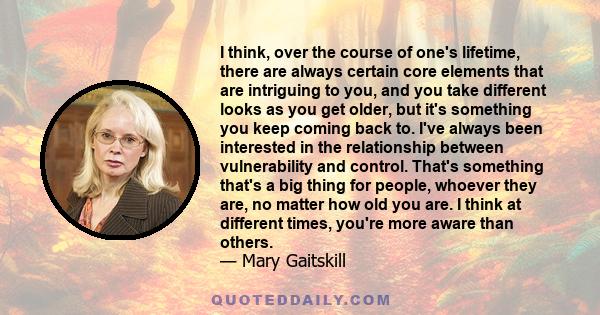 I think, over the course of one's lifetime, there are always certain core elements that are intriguing to you, and you take different looks as you get older, but it's something you keep coming back to. I've always been