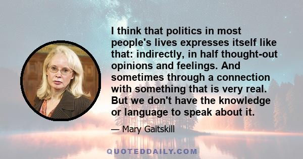 I think that politics in most people's lives expresses itself like that: indirectly, in half thought-out opinions and feelings. And sometimes through a connection with something that is very real. But we don't have the