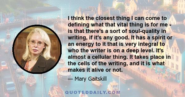 I think the closest thing I can come to defining what that vital thing is for me - is that there's a sort of soul-quality in writing, if it's any good. It has a spirit or an energy to it that is very integral to who the 