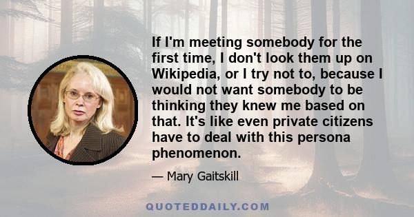 If I'm meeting somebody for the first time, I don't look them up on Wikipedia, or I try not to, because I would not want somebody to be thinking they knew me based on that. It's like even private citizens have to deal