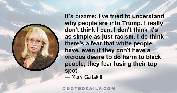 It's bizarre: I've tried to understand why people are into Trump. I really don't think I can. I don't think it's as simple as just racism. I do think there's a fear that white people have, even if they don't have a