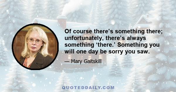 Of course there’s something there; unfortunately, there’s always something ‘there.’ Something you will one day be sorry you saw.