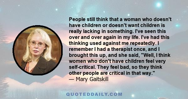 People still think that a woman who doesn't have children or doesn't want children is really lacking in something. I've seen this over and over again in my life. I've had this thinking used against me repeatedly. I