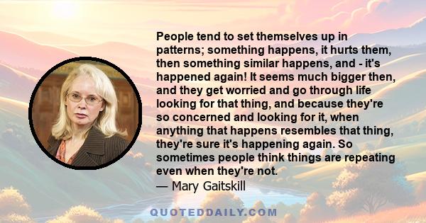 People tend to set themselves up in patterns; something happens, it hurts them, then something similar happens, and - it's happened again! It seems much bigger then, and they get worried and go through life looking for