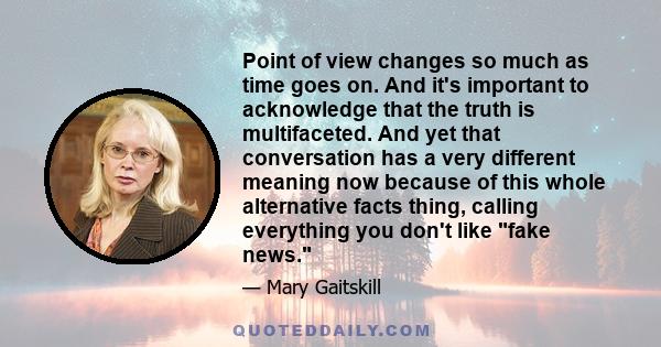 Point of view changes so much as time goes on. And it's important to acknowledge that the truth is multifaceted. And yet that conversation has a very different meaning now because of this whole alternative facts thing,