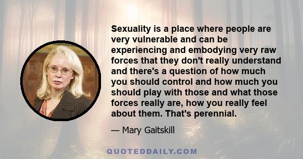 Sexuality is a place where people are very vulnerable and can be experiencing and embodying very raw forces that they don't really understand and there's a question of how much you should control and how much you should 