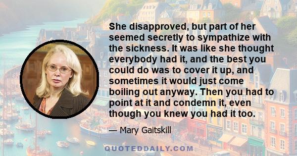 She disapproved, but part of her seemed secretly to sympathize with the sickness. It was like she thought everybody had it, and the best you could do was to cover it up, and sometimes it would just come boiling out