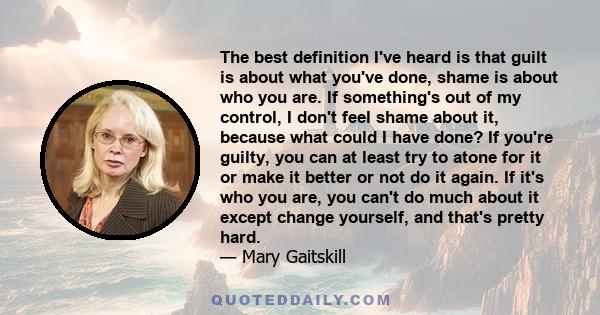 The best definition I've heard is that guilt is about what you've done, shame is about who you are. If something's out of my control, I don't feel shame about it, because what could I have done? If you're guilty, you