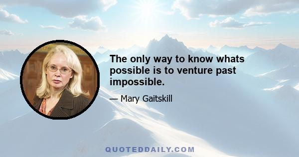 The only way to know whats possible is to venture past impossible.