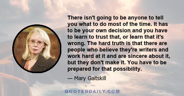 There isn't going to be anyone to tell you what to do most of the time. It has to be your own decision and you have to learn to trust that, or learn that it's wrong. The hard truth is that there are people who believe