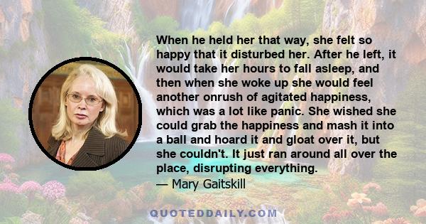 When he held her that way, she felt so happy that it disturbed her. After he left, it would take her hours to fall asleep, and then when she woke up she would feel another onrush of agitated happiness, which was a lot