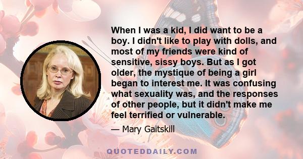 When I was a kid, I did want to be a boy. I didn't like to play with dolls, and most of my friends were kind of sensitive, sissy boys. But as I got older, the mystique of being a girl began to interest me. It was