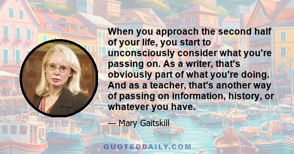 When you approach the second half of your life, you start to unconsciously consider what you're passing on. As a writer, that's obviously part of what you're doing. And as a teacher, that's another way of passing on