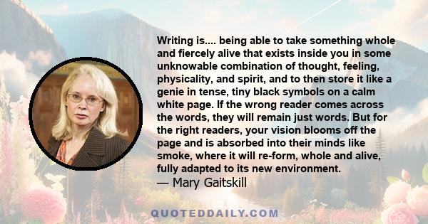 Writing is.... being able to take something whole and fiercely alive that exists inside you in some unknowable combination of thought, feeling, physicality, and spirit, and to then store it like a genie in tense, tiny