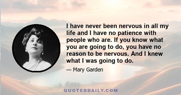 I have never been nervous in all my life and I have no patience with people who are. If you know what you are going to do, you have no reason to be nervous. And I knew what I was going to do.