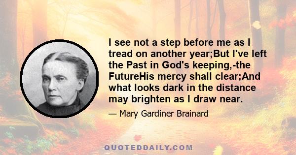 I see not a step before me as I tread on another year;But I've left the Past in God's keeping,-the FutureHis mercy shall clear;And what looks dark in the distance may brighten as I draw near.