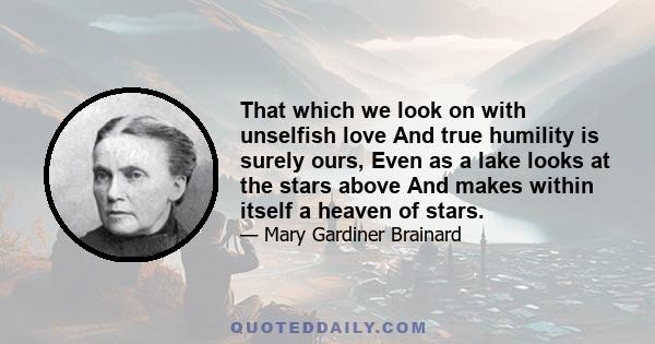 That which we look on with unselfish love And true humility is surely ours, Even as a lake looks at the stars above And makes within itself a heaven of stars.