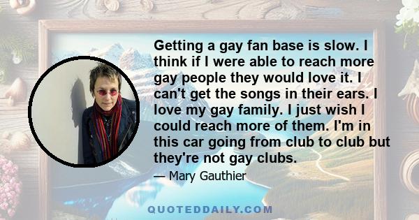 Getting a gay fan base is slow. I think if I were able to reach more gay people they would love it. I can't get the songs in their ears. I love my gay family. I just wish I could reach more of them. I'm in this car