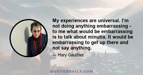 My experiences are universal. I'm not doing anything embarrassing - to me what would be embarrassing is to talk about minutia. It would be embarrassing to get up there and not say anything.