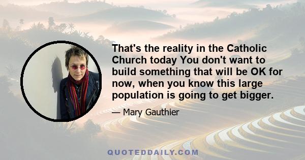 That's the reality in the Catholic Church today You don't want to build something that will be OK for now, when you know this large population is going to get bigger.